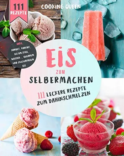 Eis zum selber machen: 111 leckere Eis Rezepte zum dahinschmelzen. Inkl. Sorbet, Parfait, Eis am Stiel, Wassereis, Veganem und Zuckerfreiem Eis