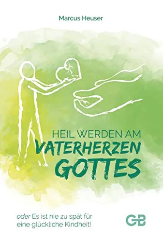 Heil Werden am Vaterherzen Gottes: oder Es ist nie zu spät für eine glückliche Kindheit!