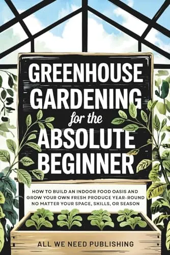 Greenhouse Gardening for the Absolute Beginner: How to Build an Indoor Food Oasis and Grow Your Own Fresh Produce Year-Round, No Matter Your Space, Skills, or Season