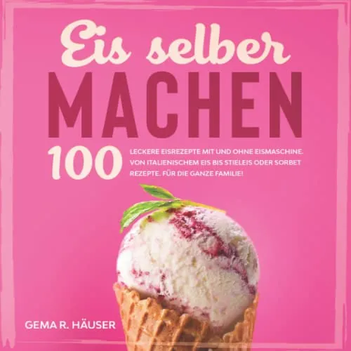 Eis selber machen: 100 leckere Eisrezepte mit und ohne Eismaschine. Von italienischem Eis bis Stieleis oder Sorbet Rezepte. Für die ganze Familie!