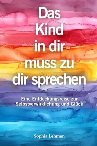Das Kind in dir muss zu dir sprechen: Eine Entdeckungsreise zur Selbstverwirklichung und Glück