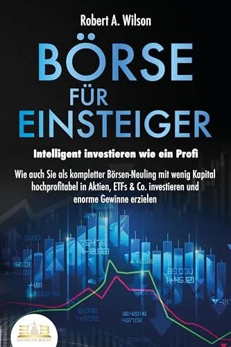 BÖRSE FÜR EINSTEIGER - Intelligent investieren wie ein Profi: Wie auch Sie als kompletter Börsen-Neuling mit wenig Kapital hochprofitabel in Aktien, ETFs & Co. investieren und enorme Gewinne erzielen