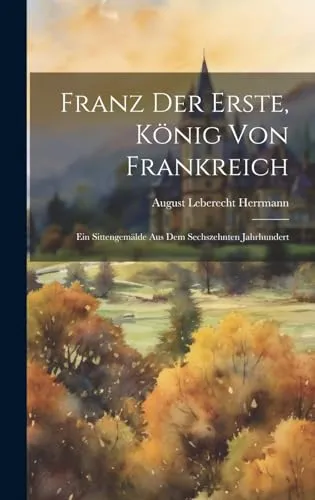 Franz der Erste, König von Frankreich: Ein Sittengemälde aus dem Sechszehnten Jahrhundert