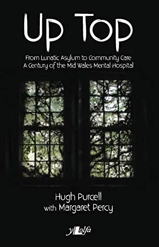 Up Top: From Lunatic Asylum to Community Care: From Lunatic Asylum to Community Care. A Century of the Mid Wales Mental Hospital