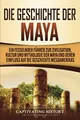 Produktbild: Die Geschichte der Maya: Ein fesselnder Führer zur Zivilisation, Kultur und Mythologie der Maya und deren Einfluss auf die Geschichte Mesoamerikas